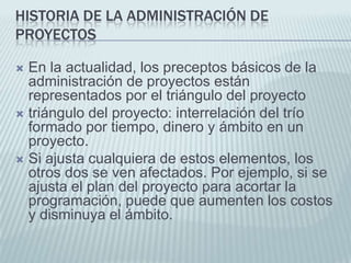 Historia de la administración de proyectosEn la actualidad, los preceptos básicos de la administración de proyectos están representados por el triángulo del proyecto triángulo del proyecto: interrelación del trío formado por tiempo, dinero y ámbito en un proyecto. Si ajusta cualquiera de estos elementos, los otros dos se ven afectados. Por ejemplo, si se ajusta el plan del proyecto para acortar la programación, puede que aumenten los costos y disminuya el ámbito.