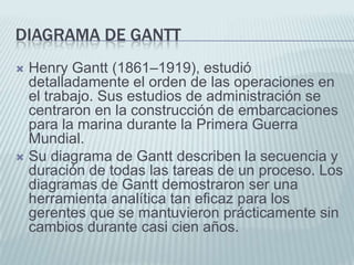 Diagrama de GanttHenry Gantt (1861–1919), estudió detalladamente el orden de las operaciones en el trabajo. Sus estudios de administración se centraron en la construcción de embarcaciones para la marina durante la Primera Guerra Mundial. Su diagrama de Gantt describen la secuencia y duración de todas las tareas de un proceso. Los diagramas de Gantt demostraron ser una herramienta analítica tan eficaz para los gerentes que se mantuvieron prácticamente sin cambios durante casi cien años. 