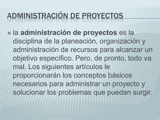 Administración de Proyectosla administración de proyectos es la disciplina de la planeación, organización y administración de recursos para alcanzar un objetivo específico. Pero, de pronto, todo va mal. Los siguientes artículos le proporcionarán los conceptos básicos necesarios para administrar un proyecto y solucionar los problemas que puedan surgir.
