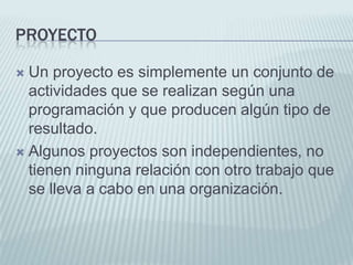 ProyectoUn proyecto es simplemente un conjunto de actividades que se realizan según una programación y que producen algún tipo de resultado.Algunos proyectos son independientes, no tienen ninguna relación con otro trabajo que se lleva a cabo en una organización.