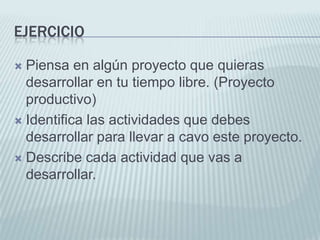 EjercicioPiensa en algún proyecto que quieras desarrollar en tu tiempo libre. (Proyecto productivo)Identifica las actividades que debes desarrollar para llevar a cavo este proyecto.Describe cada actividad que vas a desarrollar.