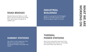 WHAT
WE
ARE
WORKING
ON
Despite being red, Mars is a cold
place, not hot. It’s full of iron oxide
dust, which gives the planet its
reddish cast
Jupiter is a gas giant and the biggest
planet in our Solar System. It’s the
fourth-brightest object in the sky
Yes, Saturn is the ringed one. This
planet is a gas giant, and it’s
composed mostly of hydrogen and
helium
INDUSTRIAL
BUILDINGS
SUBWAY STATIONS
ROAD BRIDGES
THERMAL
POWER STATIONS
Venus has a beautiful name and is the
second planet from the Sun. It’s terribly
hot, even hotter than Mercury
 