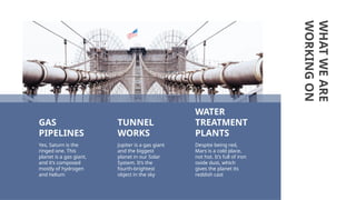 WHAT
WE
ARE
WORKING
ON
Despite being red,
Mars is a cold place,
not hot. It’s full of iron
oxide dust, which
gives the planet its
reddish cast
Yes, Saturn is the
ringed one. This
planet is a gas giant,
and it’s composed
mostly of hydrogen
and helium
GAS
PIPELINES
WATER
TREATMENT
PLANTS
TUNNEL
WORKS
Jupiter is a gas giant
and the biggest
planet in our Solar
System. It’s the
fourth-brightest
object in the sky
 