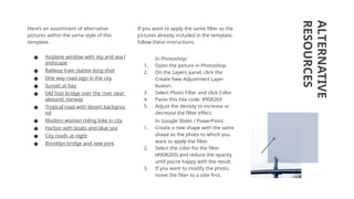 ALTERNATIVE
RESOURCES
Here’s an assortment of alternative
pictures within the same style of this
template.
● Airplane window with sky and sea l
andscape
● Railway train station long shot
● One way road sign in the city
● Sunset at bay
● Old foot bridge over the river near
alesund; norway
● Tropical road with desert backgrou
nd
● Modern woman riding bike in city
● Harbor with boats and blue sea
● City roads at night
● Brooklyn bridge and new york
If you want to apply the same filter as the
pictures already included in the template,
follow these instructions.
In Photoshop:
1. Open the picture in Photoshop.
2. On the Layers panel, click the
Create New Adjustment Layer
button.
3. Select Photo Filter and click Color.
4. Paste this hex code: #908269
5. Adjust the density to increase or
decrease the filter effect.
In Google Slides / PowerPoint:
1. Create a new shape with the same
shape as the photo to which you
want to apply the filter.
2. Select the color for the filter
(#908269) and reduce the opacity
until you’re happy with the result.
3. If you want to modify the photo,
move the filter to a side first.
 