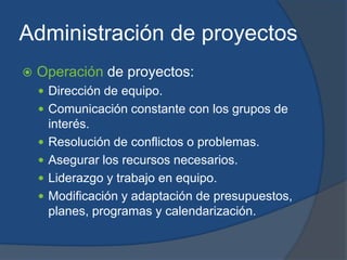 Administración de proyectosOperación de proyectos:Dirección de equipo.Comunicación constante con los grupos de interés.Resolución de conflictos o problemas.Asegurar los recursos necesarios.Liderazgo y trabajo en equipo.Modificación y adaptación de presupuestos, planes, programas y calendarización.
