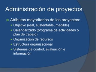 Administración de proyectosAtributos mayoritarios de los proyectos:Objetivo (real, sustentable, medible)Calendarizado (programa de actividades o plan de trabajo)Organización de recursosEstructura organizacionalSistemas de control, evaluación e información