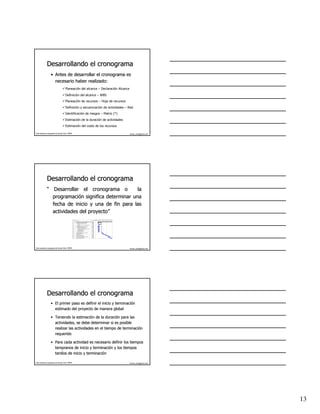 Desarrollando el cronograma
                   • Antes de desarrollar el cronograma es
                     necesario haber realizado:
                                       Planeación del alcance – Declaración Alcance
                                       Definición del alcance – WBS
                                       Planeación de recursos – Hoja de recursos
                                       Definición y secuenciación de actividades – Red
                                       Identificación de riesgos – Matriz (*)
                                       Estimación de la duración de actividades
                                       Estimación del costo de los recursos

Este material es propiedad de Hernán Ortiz, PMP®                                                                                                                                          hernan_ortiz@yahoo.com




              Desarrollando el cronograma
              “ Desarrollar el cronograma o         la
                programación significa determinar una
                programació
                fecha de inicio y una de fin para las
                actividades del proyecto”
                                proyecto”
                                                                                                                                jul '03     ag o '03     sep '03    oct '03     nov '03
                                                   Id   Nombre de tarea                                         Duración 15 22 29 6 13 20 27 3 10 17 24 31 7 14 21 28 5 12 19 26 2 9
                                                    1
                                                   2    PLAN DE MERCADEO Y VENTAS LABORATORIO LINCOLN           87 días
                                                   3       Recolección de Información Primaria                  20 días
                                                   4          Desarrollo del f ormulario de encuesta             5 días
                                                   5          Encuesta                                          15 días
                                                   6          Lev antamiento de inf ormación puntos de v enta   10 días
                                                   7          Entrev istas                                       5 días
                                                   8       Recolección de información secundaria                10 días
                                                   9          Lev antamiento DANE (Internet)                    10 días
                                                   10         Lev antamiento Camara Comercio                    10 días
                                                   11         Lev antamiento Planeación Nacional (Internet)     10 días
                                                   12         Lev antamiento FENALCO                            10 días
                                                   13         Lev antamiento ACOPI                              10 días
                                                   14         Lev antamiento Bibliotecas                        10 días
                                                   15         Consultas Internet                                10 días
                                                   16      Compilación y tabulación de la Inf ormación           7 días
                                                   17      Análisis del Macroambiente                            7 días
                                                   18      Análisis del Sector                                  15 días
                                                   19      Análisis Situacional Interno                         10 días
                                                   20      Desarrollo de la Matriz DOFA                         10 días
                                                   21      Formulación del Plan Estratégico de Mercado          10 días
                                                   22      Formulación del Plan Operativ o                      10 días
                                                   23      Elaboración del Inf orme Final                       15 días




Este material es propiedad de Hernán Ortiz, PMP®                                                                                                                                          hernan_ortiz@yahoo.com




              Desarrollando el cronograma
                   • El primer paso es definir el inicio y terminación
                                                           terminació
                     estimado del proyecto de manera global

                   • Teniendo la estimación de la duración para las
                                   estimació         duració
                     actividades, se debe determinar si es posible
                     realizar las actividades en el tiempo de terminación
                                                              terminació
                     requerido

                   • Para cada actividad es necesario definir los tiempos
                     tempranos de inicio y terminación y los tiempos
                                             terminació
                     tardíos de inicio y terminación
                     tardí               terminació

Este material es propiedad de Hernán Ortiz, PMP®                                                                                                                                          hernan_ortiz@yahoo.com




                                                                                                                                                                                                                   13
 