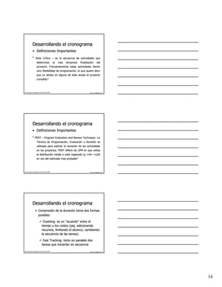 Desarrollando el cronograma
              • Definiciones Importantes
              “ Ruta Crítica – es la secuencia de actividades que
                     Crí
                      determinar                   la   mas   temprana   finalización
                                                                         finalizació        del
                      proyecto. Frecuentemente estas actividades tienen
                      cero flexibilidad de programación, lo que quiere decir
                                           programació
                      que un atraso en alguna de ellas atrasa el proyecto
                      completo”
                      completo”



Este material es propiedad de Hernán Ortiz, PMP®                                 hernan_ortiz@yahoo.com




              Desarrollando el cronograma
              • Definiciones Importantes
              “ PERT – Program Evaluation and Review Technique– La
                                                     Technique–
                      Técnica de Programación, Evaluación y Revisión es
                                 Programació Evaluació      Revisió
                      utilizada para estimar la duración de las actividades
                                                duració
                      en los proyectos. PERT difiere de CPM en que utiliza
                      la distribución media o valor esperado (p +4m +o)/6
                         distribució
                      en vez del estimado mas probable”
                                              probable”



Este material es propiedad de Hernán Ortiz, PMP®                                 hernan_ortiz@yahoo.com




              Desarrollando el cronograma
                   • Compresión de la duración toma dos formas
                     Compresió        duració
                     posibles:

                                 Crashing: es un “acuerdo” entre el
                                 Crashing:        acuerdo”
                                tiempo y los costos (pej. adicionando
                                                     (pej.
                                recursos, limitando el alcance, cambiando
                                la secuencia de las tareas)

                                 Fast Tracking: inicio en paralelo dos
                                      Tracking:
                                tareas que iniciarían en secuencia
                                            iniciarí

Este material es propiedad de Hernán Ortiz, PMP®                                 hernan_ortiz@yahoo.com




                                                                                                          14
 