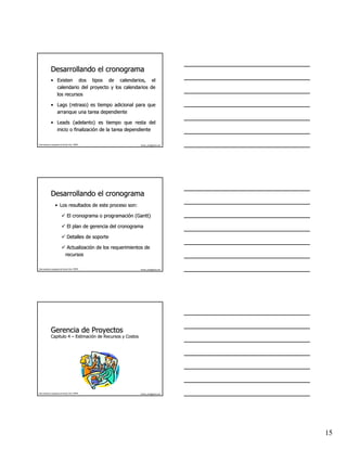 Desarrollando el cronograma
              • Existen dos tipos de calendarios, el
                calendario del proyecto y los calendarios de
                los recursos

              • Lags (retraso) es tiempo adicional para que
                arranque una tarea dependiente

              • Leads (adelanto) es tiempo que resta del
                inicio o finalización de la tarea dependiente
                         finalizació

Este material es propiedad de Hernán Ortiz, PMP®                  hernan_ortiz@yahoo.com




              Desarrollando el cronograma
                   • Los resultados de este proceso son:

                                  El cronograma o programación (Gantt)
                                                  programació (Gantt)

                                  El plan de gerencia del cronograma

                                  Detalles de soporte

                                 Actualización de los requerimientos de
                                 Actualizació
                                recursos

Este material es propiedad de Hernán Ortiz, PMP®                  hernan_ortiz@yahoo.com




              Gerencia de Proyectos
              Capitulo 4 – Estimación de Recursos y Costos
                           Estimació




Este material es propiedad de Hernán Ortiz, PMP®                  hernan_ortiz@yahoo.com




                                                                                           15
 