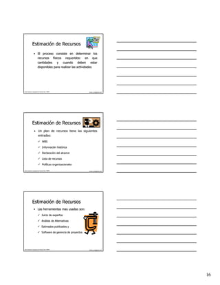 Estimación de Recursos
              Estimació
                 • El proceso consiste en determinar los
                   recursos físicos requeridos: en que
                               fí
                   cantidades y cuando deben estar
                   disponibles para realizar las actividades




Este material es propiedad de Hernán Ortiz, PMP®                    hernan_ortiz@yahoo.com




              Estimación de Recursos
              Estimació
                  • Un plan de recursos tiene las siguientes
                    entradas:
                                 WBS

                                 Información histórica
                                 Informació histó

                                 Declaración del alcance
                                 Declaració

                                 Lista de recursos

                                 Políticas organizacionales
                                 Polí

Este material es propiedad de Hernán Ortiz, PMP®                    hernan_ortiz@yahoo.com




              Estimación de Recursos
              Estimació
                 • Las herramientas mas usadas son:
                                Juicio de expertos

                                Análisis de Alternativas
                                Aná

                                Estimados publicados y

                                Software de gerencia de proyectos




Este material es propiedad de Hernán Ortiz, PMP®                    hernan_ortiz@yahoo.com




                                                                                             16
 