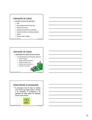 Estimación de Costos
              Estimació
              • Entradas al proceso de estimación
                                       estimació
                              WBS
                              Hoja de Requerimientos de Recursos
                              Tarifas de los recursos
                              Estimado de duración de las actividades
                                          duració
                              Información histórica y estimados publicados
                              Informació histó
                              Riesgos
                              Plan de cuentas contables
Este material es propiedad de Hernán Ortiz, PMP®                            hernan_ortiz@yahoo.com




              Estimación de Costos
              Estimació
                 • Estimación de costos de los recursos
                   Estimació
                                Las herramientas mas comúnmente usadas son:
                                                     comú
                                •       Estimación análoga
                                        Estimació aná
                                •       Modelos matemáticos (pronostico)
                                                matemá
                                •       Estimación de abajo a arriba
                                        Estimació
                                •       Software de gerencia de proyectos
                                •       Propuestas de proveedores




Este material es propiedad de Hernán Ortiz, PMP®                            hernan_ortiz@yahoo.com




              Desarrollando el presupuesto
              “ El presupuesto línea de base es utilizado
                                lí
                como el plan que asigna costos y recursos
                a las actividades. El cronograma y los
                estimados de costos deben ser realizados
                previos a este proceso”
                               proceso”




Este material es propiedad de Hernán Ortiz, PMP®                            hernan_ortiz@yahoo.com




                                                                                                     18
 