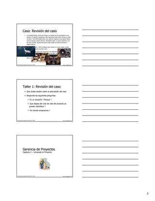 Caso: Revisión del caso
                    Revisió
                   •     La empresa Boeing construye aviones a la medida de las necesidades de sus
                                                                                  necesidades
                         clientes. El magnate Colombiano Julito Sarmiento Ardila quiere renovar su viejo
                         Jet para ir mas confortablemente a sus viajes de negocios y para ganar tiempo
                         (hoy los aviones pueden alcanzar velocidades hasta 1,5 veces superiores a las
                                                                                       superiores
                         de hace 30 años). Igualmente quiere poder pasear los fines de semana a
                                      añ
                         lugares lejanos.

                   •     Su presupuesto son 7 MM de dólares para comprar su nuevo jugete y quiere
                                                      dó
                         tenerlo antes de que se acabe el año.
                                                          añ

                   •     El ha llevado unas fotos para mostrarle a los diseñadores de Boeing lo que
                                                                        diseñ
                         quiere y escribió las características en una servilleta mientras cenaba.
                                   escribió    caracterí

                   •     Usted como Ingeniero de Proyectos de la compañía tiene que atender a Julito y
                                                                 compañía
                         llevar a cabo sus sueños……
                                           sueños……




Este material es propiedad de Hernán Ortiz, PMP®                                          hernan_ortiz@yahoo.com




              Taller 1: Revisión del caso
                        Revisió
                   • Que dudas existen sobre la descripción del caso
                                                descripció

                   • Responda las siguientes preguntas:

                                 Es un proyecto ? Porque ?

                                 Que etapas del ciclo de vida del proyecto se
                                pueden identificar ?

                                 Por donde empezamos ?




Este material es propiedad de Hernán Ortiz, PMP®                                          hernan_ortiz@yahoo.com




              Gerencia de Proyectos
              Capitulo 2 – Iniciando el Proyecto




Este material es propiedad de Hernán Ortiz, PMP®                                          hernan_ortiz@yahoo.com




                                                                                                                   5
 