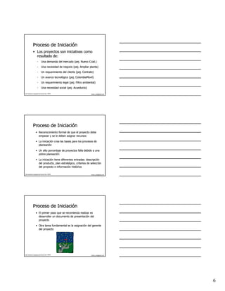 Proceso de Iniciación
                         Iniciació
              • Los proyectos son iniciativas como
                resultado de:
                      -       Una demanda del mercado (pej. Nuevo Ccial.)
                                                      (pej.       Ccial.)
                      -       Una necesidad de negocio (pej. Ampliar planta)
                                                       (pej.
                      -       Un requerimiento del cliente (pej. Contrato)
                                                           (pej.
                      -       Un avance tecnológico (pej. ColombiaMovil)
                                        tecnoló     (pej. ColombiaMovil)
                      -       Un requerimiento legal (pej. Filtro ambiental)
                                                     (pej.
                      -       Una necesidad social (pej. Acueducto)
                                                   (pej.

Este material es propiedad de Hernán Ortiz, PMP®                        hernan_ortiz@yahoo.com




              Proceso de Iniciación
                         Iniciació
                   • Reconocimiento formal de que el proyecto debe
                     empezar y se le deben asignar recursos

                   • La iniciación crea las bases para los procesos de
                        iniciació
                     planeación
                     planeació
                   • Un alto porcentaje de proyectos falla debido a una
                     pobre planeación
                           planeació
                   • La iniciación tiene diferentes entradas: descripción
                        iniciació                             descripció
                     del producto, plan estratégico, criterios de selección
                                          estraté                 selecció
                     del proyecto e información histórica
                                      informació histó

Este material es propiedad de Hernán Ortiz, PMP®                        hernan_ortiz@yahoo.com




              Proceso de Iniciación
                         Iniciació
                   • El primer paso que se recomienda realizar es
                     desarrollar un documento de presentación del
                                                 presentació
                     proyecto

                   • Otra tarea fundamental es la asignación del gerente
                                                  asignació
                     del proyecto




Este material es propiedad de Hernán Ortiz, PMP®                        hernan_ortiz@yahoo.com




                                                                                                 6
 