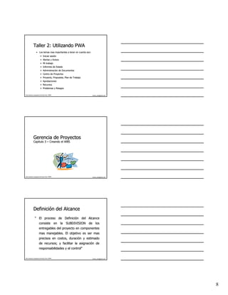 Taller 2: Utilizando PWA
                   • Los temas mas importantes a tener en cuenta son:
                           • Iniciar sesión
                                     sesió
                           • Alertas y Avisos
                           • Mi trabajo
                           • Informes de Estado
                           • Administración de Documentos
                             Administració
                           • Centro de Proyectos
                           • Proyecto, Propuesta, Plan de Trabajo
                           • Aprobaciones
                           • Recursos
                           • Problemas y Riesgos

Este material es propiedad de Hernán Ortiz, PMP®                        hernan_ortiz@yahoo.com




              Gerencia de Proyectos
              Capitulo 3 – Creando el WBS




Este material es propiedad de Hernán Ortiz, PMP®                        hernan_ortiz@yahoo.com




              Definición del Alcance
              Definició
                 “ El proceso de Definición del Alcance
                                 Definició
                         consiste en la SUBDIVISION de los
                         entregables del proyecto en componentes
                         mas manejables. El objetivo es ser mas
                         precisos en costos, duración y estimado
                                             duració
                         de recursos; y facilitar la asignación de
                                                     asignació
                         responsabilidades y el control”
                                                control”

Este material es propiedad de Hernán Ortiz, PMP®                        hernan_ortiz@yahoo.com




                                                                                                 8
 