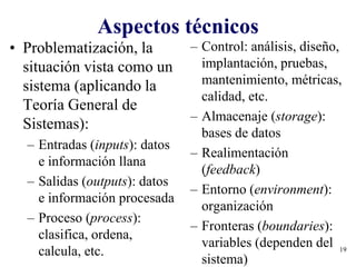 19
Aspectos técnicos
• Problematización, la
situación vista como un
sistema (aplicando la
Teoría General de
Sistemas):
– Entradas (inputs): datos
e información llana
– Salidas (outputs): datos
e información procesada
– Proceso (process):
clasifica, ordena,
calcula, etc.
– Control: análisis, diseño,
implantación, pruebas,
mantenimiento, métricas,
calidad, etc.
– Almacenaje (storage):
bases de datos
– Realimentación
(feedback)
– Entorno (environment):
organización
– Fronteras (boundaries):
variables (dependen del
sistema)
 