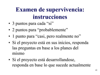 41
Examen de supervivencia:
instrucciones
• 3 puntos para cada “si”
• 2 puntos para “probablemente”
• 1 punto para “casi, pero realmente no”
• Si el proyecto está en sus inicios, responda
las preguntas en base a los planes del
mismo
• Si el proyecto está desarrollandose,
responda en base lo que sucede actualmente
 