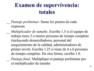 47
Examen de supervivencia:
totales
__ Puntaje preliminar. Sume los puntos de cada
respuesta
__ Multiplicador de tamaño. Escriba 1.5 si el equipo de
trabajo tiene 3 o menos personas de tiempo completo
(incluyendo desarrolladores, personal del
aseguramiento de la calidad, administradores de
primer nivel). Escriba 1.25 si tiene de 4 a 6 personas
de tiempo completo. De otra forma, escriba 1.0.
__ Puntaje final. Multiplique el puntaje preliminar por
el multiplicador de tamaño
 