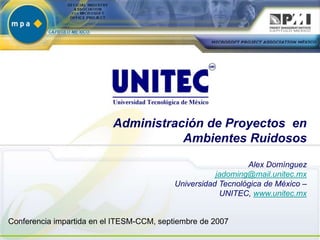 Administración de Proyectos en
                                      Ambientes Ruidosos

                                                              Alex Domínguez
                                                      jadoming@mail.unitec.mx
                                           Universidad Tecnológica de México –
                                                       UNITEC, www.unitec.mx


Conferencia impartida en el ITESM-CCM, septiembre de 2007
 