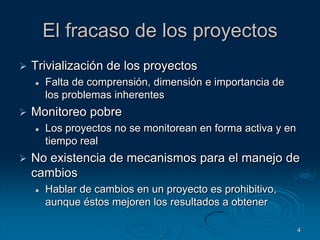 4El fracaso de los proyectosTrivialización de los proyectosFalta de comprensión, dimensión e importancia de los problemas inherentesMonitoreo pobreLos proyectos no se monitorean en forma activa y en tiempo realNo existencia de mecanismos para el manejo de cambiosHablar de cambios en un proyecto es prohibitivo, aunque éstos mejoren los resultados a obtener