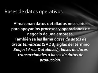 Bases de datos operativos

   Almacenan datos detallados necesarios
  para apoyar los procesos y operaciones de
          negocio de una empresa.
    También se les llama bases de datos de
  áreas temáticas (SADB, siglas del término
   Subject Area Databases), bases de datos
     transaccionales o bases de datos de
                 producción.
 