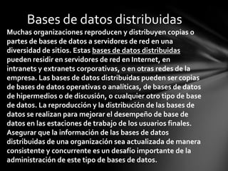 Bases de datos distribuidas
Muchas organizaciones reproducen y distribuyen copias o
partes de bases de datos a servidores de red en una
diversidad de sitios. Estas bases de datos distribuidas
pueden residir en servidores de red en Internet, en
intranets y extranets corporativas, o en otras redes de la
empresa. Las bases de datos distribuidas pueden ser copias
de bases de datos operativas o analíticas, de bases de datos
de hipermedios o de discusión, o cualquier otro tipo de base
de datos. La reproducción y la distribución de las bases de
datos se realizan para mejorar el desempeño de base de
datos en las estaciones de trabajo de los usuarios finales.
Asegurar que la información de las bases de datos
distribuidas de una organización sea actualizada de manera
consistente y concurrente es un desafío importante de la
administración de este tipo de bases de datos.
 