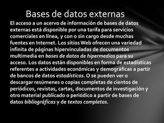 Bases de datos externas
El acceso a un acervo de información de bases de datos
externas está disponible por una tarifa para servicios
comerciales en línea, y con o sin cargo desde muchas
fuentes en Internet. Los sitios Web ofrecen una variedad
infinita de páginas hipervinculadas de documentos
multimedia en bases de datos de hipermedios para su
acceso. Los datos están disponibles en forma de estadísticas
referentes a actividades económicas y demográficas a partir
de bancos de datos estadísticos. O se pueden ver o
descargar resúmenes o copias completas de cientos de
periódicos, revistas, cartas, documentos de investigación y
otro material publicado o periódico a partir de bases de
datos bibliográficas y de textos completos.
 