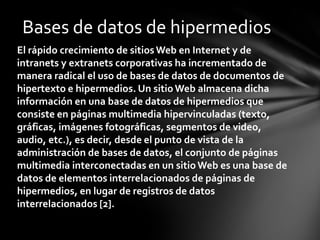 Bases de datos de hipermedios
El rápido crecimiento de sitios Web en Internet y de
intranets y extranets corporativas ha incrementado de
manera radical el uso de bases de datos de documentos de
hipertexto e hipermedios. Un sitio Web almacena dicha
información en una base de datos de hipermedios que
consiste en páginas multimedia hipervinculadas (texto,
gráficas, imágenes fotográficas, segmentos de video,
audio, etc.), es decir, desde el punto de vista de la
administración de bases de datos, el conjunto de páginas
multimedia interconectadas en un sitio Web es una base de
datos de elementos interrelacionados de páginas de
hipermedios, en lugar de registros de datos
interrelacionados [2].
 