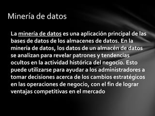 Minería de datos
La minería de datos es una aplicación principal de las
bases de datos de los almacenes de datos. En la
minería de datos, los datos de un almacén de datos
se analizan para revelar patrones y tendencias
ocultos en la actividad histórica del negocio. Esto
puede utilizarse para ayudar a los administradores a
tomar decisiones acerca de los cambios estratégicos
en las operaciones de negocio, con el fin de lograr
ventajas competitivas en el mercado
 