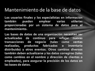 Mantenimiento de la base de datos
Los usuarios finales y los especialistas en información
también     pueden       emplear      varias    utilerías
proporcionadas por un sistema de datos para el
mantenimiento.
Las bases de datos de una organización necesitan ser
actualizadas de continuo para reflejar nuevas
transacciones de negocio (tales como ventas
realizadas, productos fabricados o inventario
distribuido) y otros eventos. Otros cambios diversos
también deben actualizarse y los datos corregirse (tales
como cambios en el nombre y dirección de clientes o
empleados), para asegurar la precisión de los datos en
las bases de datos.
 