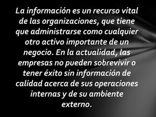 La información es un recurso vital
 de las organizaciones, que tiene
que administrarse como cualquier
   otro activo importante de un
  negocio. En la actualidad, las
 empresas no pueden sobrevivir o
  tener éxito sin información de
calidad acerca de sus operaciones
    internas y de su ambiente
             externo.
 