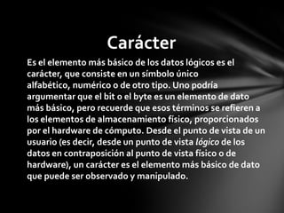 Carácter
Es el elemento más básico de los datos lógicos es el
carácter, que consiste en un símbolo único
alfabético, numérico o de otro tipo. Uno podría
argumentar que el bit o el byte es un elemento de dato
más básico, pero recuerde que esos términos se refieren a
los elementos de almacenamiento físico, proporcionados
por el hardware de cómputo. Desde el punto de vista de un
usuario (es decir, desde un punto de vista lógico de los
datos en contraposición al punto de vista físico o de
hardware), un carácter es el elemento más básico de dato
que puede ser observado y manipulado.
 