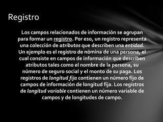 Registro
    Los campos relacionados de información se agrupan
  para formar un registro. Por eso, un registro representa
   una colección de atributos que describen una entidad.
  Un ejemplo es el registro de nómina de una persona, el
  cual consiste en campos de información que describen
     atributos tales como el nombre de la persona, su
    número de seguro social y el monto de su paga. Los
   registros de longitud fija contienen un número fijo de
   campos de información de longitud fija. Los registros
   de longitud variable contienen un número variable de
             campos y de longitudes de campo.
 