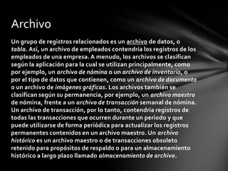Archivo
Un grupo de registros relacionados es un archivo de datos, o
tabla. Así, un archivo de empleados contendría los registros de los
empleados de una empresa. A menudo, los archivos se clasifican
según la aplicación para la cual se utilizan principalmente, como
por ejemplo, un archivo de nómina o un archivo de inventario, o
por el tipo de datos que contienen, como un archivo de documento
o un archivo de imágenes gráficas. Los archivos también se
clasifican según su permanencia, por ejemplo, un archivo maestro
de nómina, frente a un archivo de transacción semanal de nómina.
Un archivo de transacción, por lo tanto, contendría registros de
todas las transacciones que ocurren durante un periodo y que
puede utilizarse de forma periódica para actualizar los registros
permanentes contenidos en un archivo maestro. Un archivo
histórico es un archivo maestro o de transacciones obsoleto
retenido para propósitos de respaldo o para un almacenamiento
histórico a largo plazo llamado almacenamiento de archivo.
 