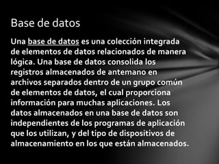 Base de datos
Una base de datos es una colección integrada
de elementos de datos relacionados de manera
lógica. Una base de datos consolida los
registros almacenados de antemano en
archivos separados dentro de un grupo común
de elementos de datos, el cual proporciona
información para muchas aplicaciones. Los
datos almacenados en una base de datos son
independientes de los programas de aplicación
que los utilizan, y del tipo de dispositivos de
almacenamiento en los que están almacenados.
 