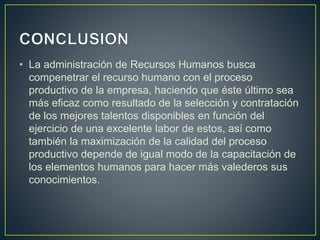 • La administración de Recursos Humanos busca 
compenetrar el recurso humano con el proceso 
productivo de la empresa, haciendo que éste último sea 
más eficaz como resultado de la selección y contratación 
de los mejores talentos disponibles en función del 
ejercicio de una excelente labor de estos, así como 
también la maximización de la calidad del proceso 
productivo depende de igual modo de la capacitación de 
los elementos humanos para hacer más valederos sus 
conocimientos. 
