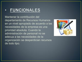 Mantener la contribución del 
departamento de Recursos Humanos 
en un nivel apropiado de acuerdo a las 
necesidades de la empresa es una 
prioridad absoluta. Cuando la 
administración de personal no se 
adecua a las necesidades de la 
organización se desperdician recursos 
de todo tipo. 
 