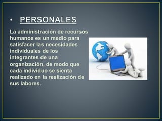 La administración de recursos 
humanos es un medio para 
satisfacer las necesidades 
individuales de los 
integrantes de una 
organización, de modo que 
cada individuo se sienta 
realizado en la realización de 
sus labores. 
 