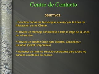OBJETIVOS   Coordinar todas las tecnologías que apoyan la línea de Interacción con el Cliente. Proveer un mensaje consistente a todo lo largo de la Línea de Interacción. Proveer un interfaz único para clientes, asociados y usuarios (portal Corporativo) Mantener un nivel de servicio consistente para todos los canales o métodos de acceso. Centro de Contacto 