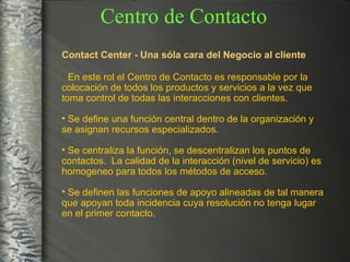 Contact Center - Una sóla cara del Negocio al cliente En este rol el Centro de Contacto es responsable por la  colocación de todos los productos y servicios a la vez que  toma control de todas las interacciones con clientes. Se define una función central dentro de la organización y se asignan recursos especializados. Se centraliza la función, se descentralizan los puntos de contactos.  La calidad de la interacción (nivel de servicio) es homogeneo para todos los métodos de acceso. Se definen las funciones de apoyo alineadas de tal manera que apoyan toda incidencia cuya resolución no tenga lugar en el primer contacto. Centro de Contacto 