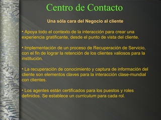 Una sóla cara del Negocio al cliente Apoya todo el contexto de la interacción para crear una experiencia gratificante, desde el punto de vista del cliente. Implementación de un proceso de Recuperación de Servicio, con el fin de lograr la retención de los clientes valiosos para la institución. La recuperación de conocimiento y captura de información del cliente son elementos claves para la interacción clase-mundial con clientes. Los agentes están certificados para los puestos y roles definidos. Se establece un  curriculum  para cada rol. Centro de Contacto 