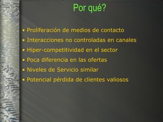 Por qué? Proliferación de medios de contacto  Interacciones no controladas en canales  Hiper-competitividad en el sector Poca diferencia en las ofertas Niveles de Servicio similar Potencial pérdida de clientes valiosos 