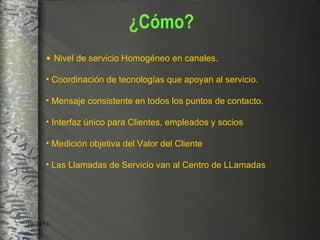 Nivel de servicio Homogéneo en canales. Coordinación de tecnologías que apoyan al servicio. Mensaje consistente en todos los puntos de contacto. Interfaz único para Clientes, empleados y socios  Medición objetiva del Valor del Cliente  Las Llamadas de Servicio van al Centro de LLamadas ¿Cómo? 