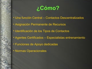 Una función Central – Contactos Descentralizados Asignación Permanente de Recursos Identificación de los Tipos de Contactos Agentes Certificados – Especialistas entrenamiento Funciones de Apoyo dedicadas Normas Operacionales  ¿Cómo? 