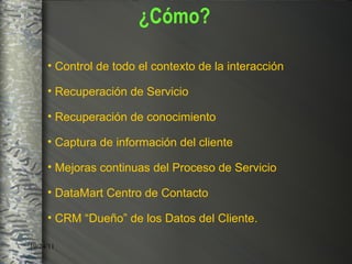 Control de todo el contexto de la interacción Recuperación de Servicio Recuperación de conocimiento  Captura de información del cliente  Mejoras continuas del Proceso de Servicio DataMart Centro de Contacto CRM   “ Dueño ”  de los Datos  del Cliente. ¿Cómo? 