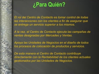 ¿Para Quién? El rol del Centro de Contacto es tomar control de todas las interacciones con los clientes a fin de asegurar que se entrega un servicio superior a los mismos. A la vez, el Centro de Contacto ejecuta las campañas de ventas designadas por Mercadeo y Ventas. Apoya las Unidades de Negocios en el diseño de todos los procesos de colocación de productos y servicios.  De esta manera el Centro de Contacto contribuye directamente con la Rentabilidad de los clientes actuales gestionados por las  Unidades de Negocios . 
