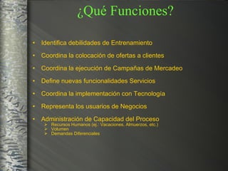 ¿Qué Funciones? Identifica debilidades de Entrenamiento Coordina la colocación de ofertas a clientes Coordina la ejecución de Campañas de Mercadeo Define nuevas funcionalidades Servicios Coordina la implementación con Tecnología Representa los usuarios de Negocios Administración de Capacidad del Proceso  Recursos Humanos (ej.: Vacaciones, Almuerzos, etc.) Volumen Demandas Diferenciales 