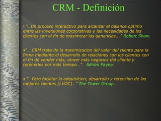 CRM - Definición ”… Un proceso interactivo para alcanzar el balance optimo entre las inversiones corporativas y las necesidades de los clientes con el fin de maximizar las ganancias...”  Robert Shaw . “ … CRM trata de la maximizacion del valor del cliente para la firma mediante el desarrollo de relaciones con los clientes con el fin de vender más, atraer más negocios del cliente y retenerlos por más tiempo…”.  Adrian Payne . “… Para facilitar la adquisicion, desarrollo y retencion de los mejores clientes [LVOC]…”  The Tower Group . 