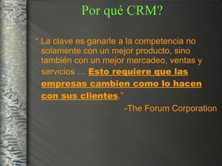 “  La clave es ganarle a la competencia no solamente con un mejor producto, sino también con un mejor mercadeo, ventas y servicios …  Esto requiere que las empresas cambien como lo hacen con sus clientes .” -The Forum Corporation Por qué CRM? 