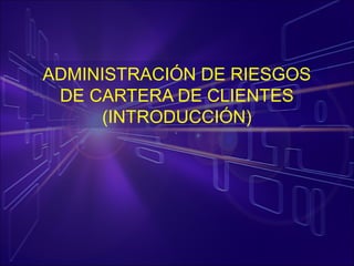 ADMINISTRACIÓN DE RIESGOS
DE CARTERA DE CLIENTES
(INTRODUCCIÓN)
 