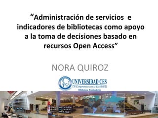 “ Administración de servicios  e indicadores de bibliotecas como apoyo a la toma de decisiones basado en recursos Open Access” NORA QUIROZ 